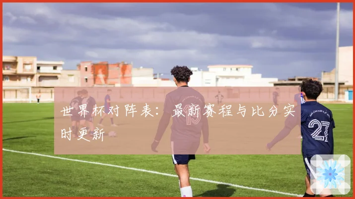 世界杯对阵表:最新赛程与比分实时更新