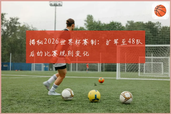 揭秘2026世界杯赛制：扩军至48队后的比赛规则变化