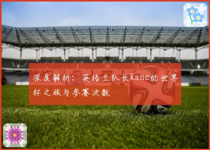 深度解析:英格兰队长Kane的世界杯之旅与参赛次数