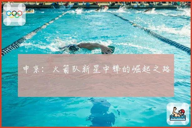 申京:火箭队新星中锋的崛起之路